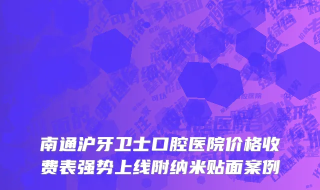 南通沪牙卫士口腔医院价格收费表强势上线附纳米贴面案例