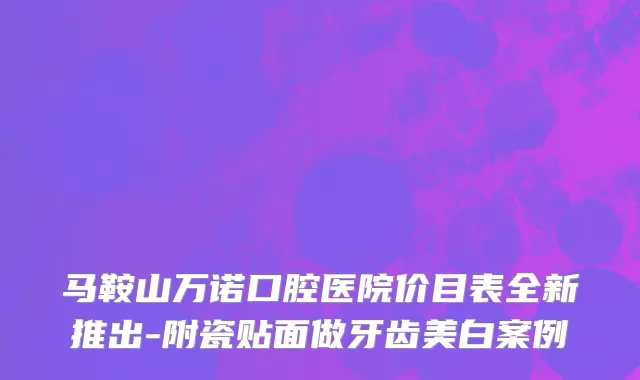 马鞍山万诺口腔医院价目表全新推出-附瓷贴面做牙齿美白案例