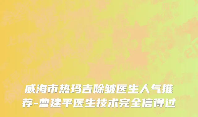 威海市热玛吉除皱医生人气推荐-曹建平医生技术完全信得过