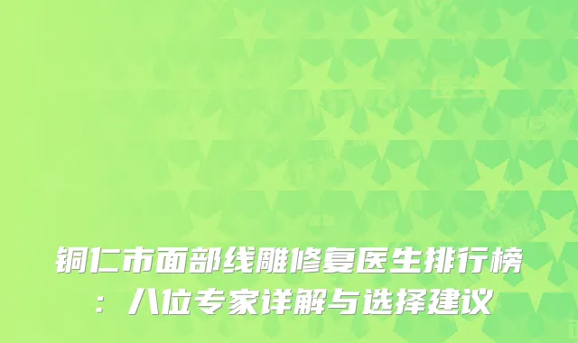 铜仁市面部线雕修复医生排行榜：八位专家详解与选择建议