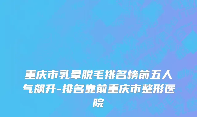 重庆市乳晕脱毛排名榜前五人气飙升-排名靠前重庆市整形医院