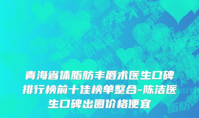 青海省体脂肪丰唇术医生口碑排行榜前十佳榜单整合-陈洁医生口碑出圈价格便宜