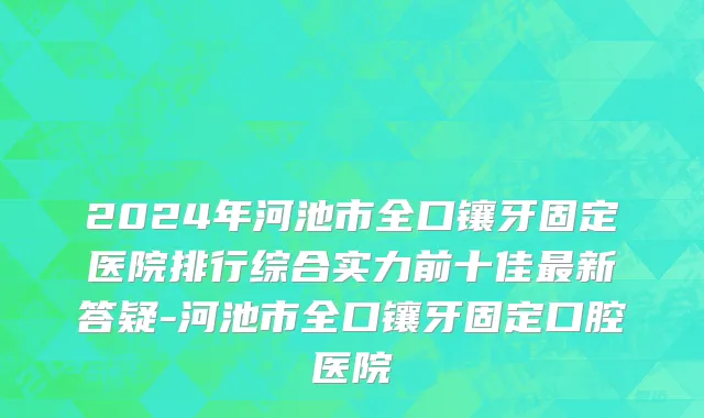 2024年河池市全口镶牙固定医院排行综合实力前十佳最新答疑-河池市全口镶牙固定口腔医院