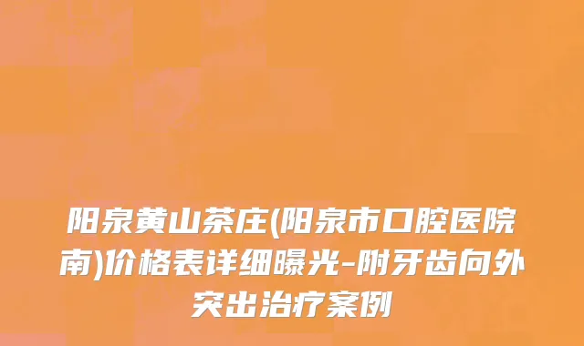 阳泉黄山茶庄(阳泉市口腔医院南)价格表详细曝光-附牙齿向外突出治疗案例