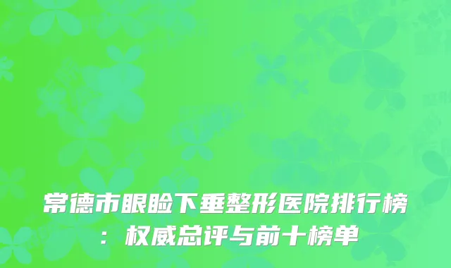 常德市眼睑下垂整形医院排行榜：权威总评与前十榜单