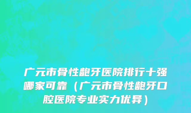 广元市骨性龅牙医院排行十强哪家可靠（广元市骨性龅牙口腔医院专业实力优异）