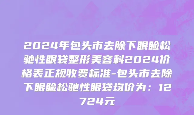2024年包头市去除下眼睑松驰性眼袋整形美容科2024价格表正规收费标准-包头市去除下眼睑松驰性眼袋均价为：12724元