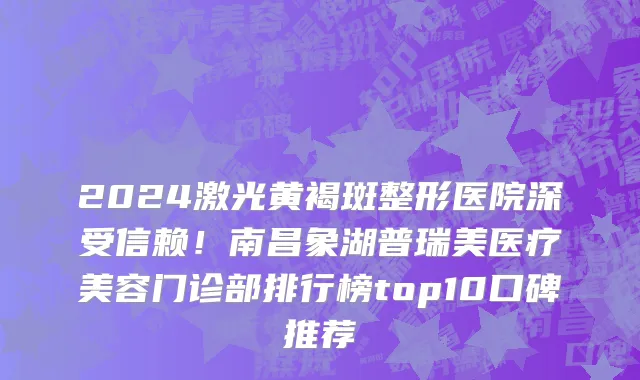 2024激光黄褐斑整形医院深受信赖!南昌象湖普瑞美医疗美容门诊部排行榜top10口碑推荐