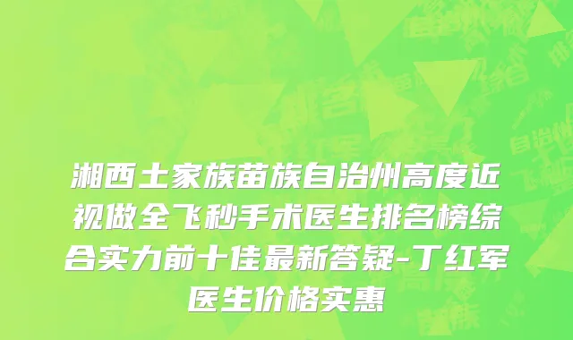 湘西土家族苗族自治州高度近视做全飞秒手术医生排名榜综合实力前十佳最新答疑-丁红军医生价格实惠