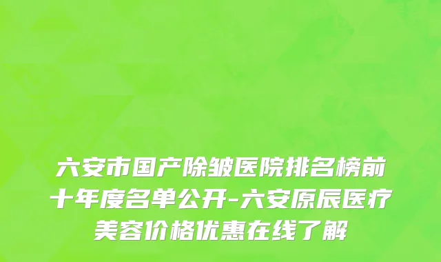 六安市国产除皱医院排名榜前十年度名单公开-六安原辰医疗美容价格优惠在线了解