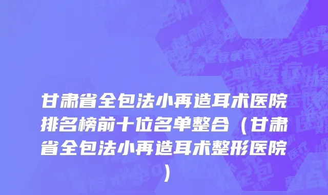 甘肃省全包法小再造耳术医院排名榜前十位名单整合（甘肃省全包法小再造耳术整形医院）