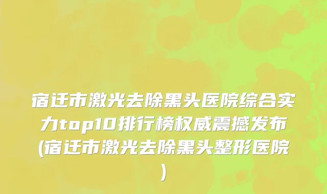 宿迁市激光去除黑头医院综合实力top10排行榜权威震撼发布(宿迁市激光去除黑头整形医院)