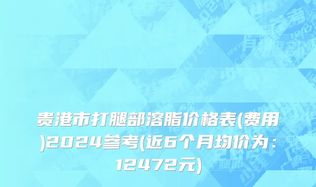 贵港市打腿部溶脂价格表(费用)2024参考(近6个月均价为：12472元)