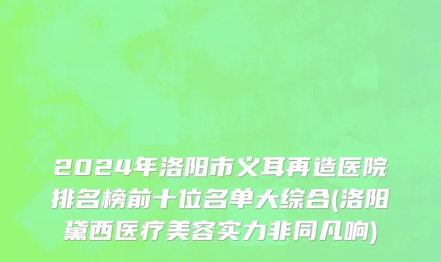 2024年洛阳市义耳再造医院排名榜前十位名单大综合(洛阳黛西医疗美容实力非同凡响)
