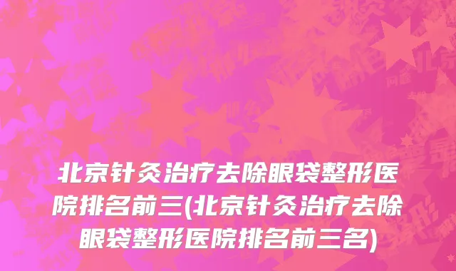 北京针灸治疗去除眼袋整形医院排名前三(北京针灸治疗去除眼袋整形医院排名前三名)