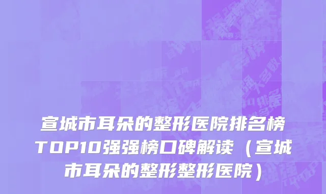 宣城市耳朵的整形医院排名榜TOP10强强榜口碑解读（宣城市耳朵的整形整形医院）