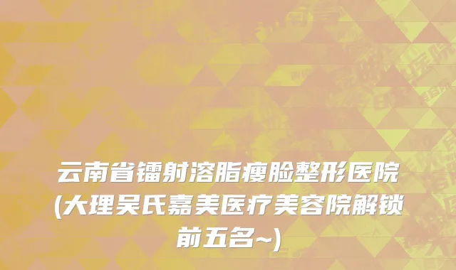 云南省镭射溶脂瘦脸整形医院(大理吴氏嘉美医疗美容院解锁前五名~)