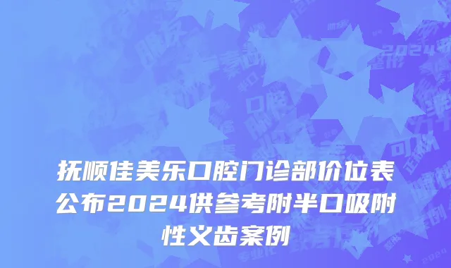 抚顺佳美乐口腔门诊部价位表公布2024供参考附半口吸附性义齿案例