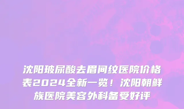 沈阳玻尿酸去眉间纹医院价格表2024全新一览！沈阳朝鲜族医院美容外科备受好评