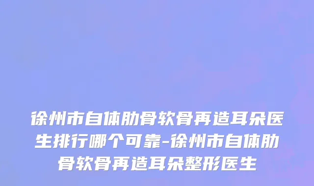 徐州市自体肋骨软骨再造耳朵医生排行哪个可靠-徐州市自体肋骨软骨再造耳朵整形医生