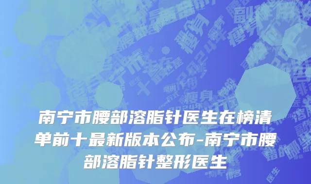 南宁市腰部溶脂针医生在榜清单前十最新版本公布-南宁市腰部溶脂针整形医生