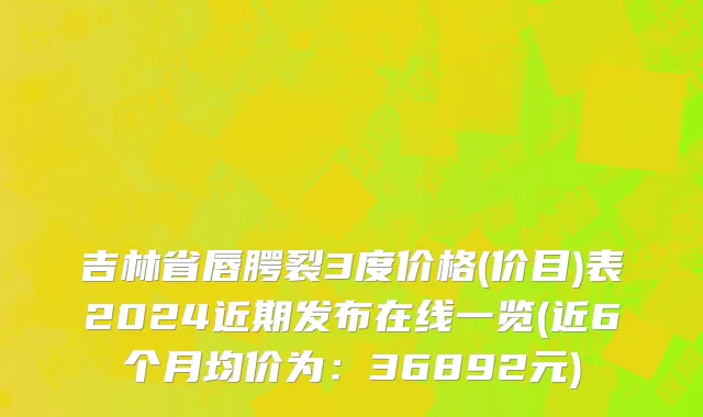 吉林省唇腭裂3度价格(价目)表2024近期发布在线一览(近6个月均价为：36892元)