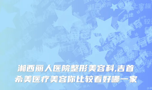 湘西丽人医院整形美容科,吉首希美医疗美容你比较看好哪一家