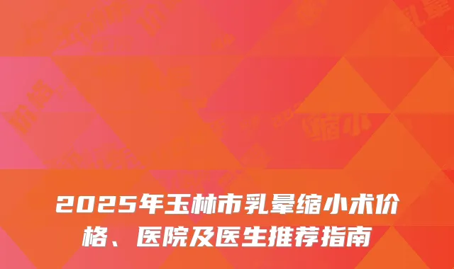 2025年玉林市乳晕缩小术价格、医院及医生推荐指南