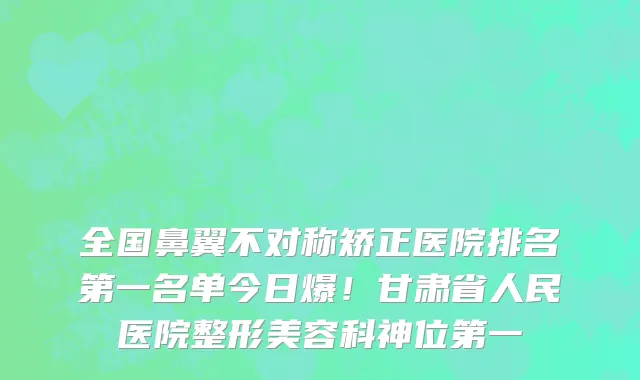 全国鼻翼不对称矫正医院排名第一名单今日爆!甘肃省人民医院整形美容科神位第一