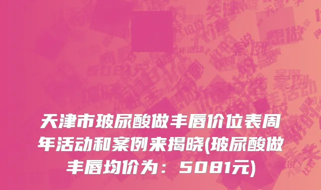 天津市玻尿酸做丰唇价位表周年活动和案例来揭晓(玻尿酸做丰唇均价为：5081元)