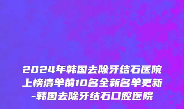 2024年韩国去除牙结石医院上榜清单前10名全新名单更新-韩国去除牙结石口腔医院