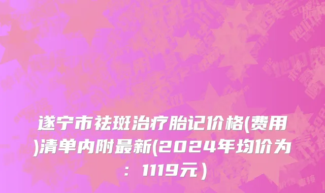 遂宁市祛斑治疗胎记价格(费用)清单内附最新(2024年均价为：1119元）