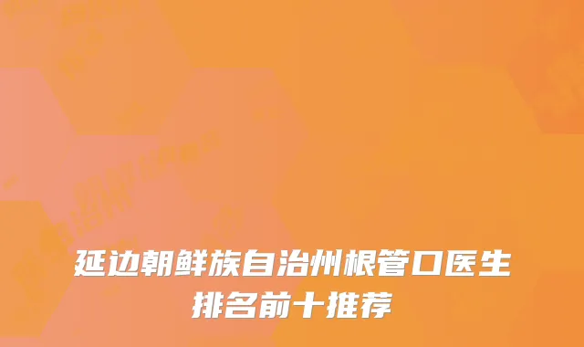 延边朝鲜族自治州根管口医生排名前十推荐