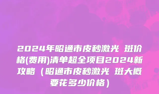 2024年昭通市皮秒激光袪斑价格(费用)清单超全项目2024新攻略（昭通市皮秒激光袪斑大概要花多少价格）