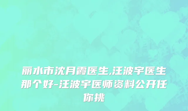 丽水市沈月霞医生,汪波宇医生那个好-汪波宇医师资料公开任你挑