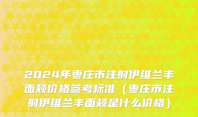 2024年枣庄市注射伊维兰丰面颊价格参考标准（枣庄市注射伊维兰丰面颊是什么价格）