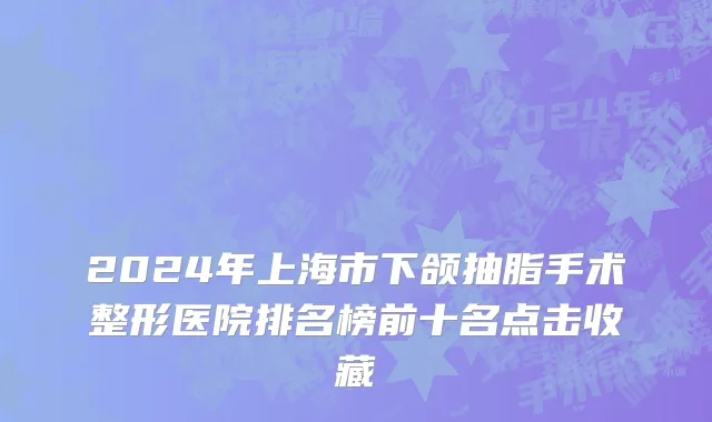 2024年上海市下颌抽脂手术整形医院排名榜前十名点击收藏
