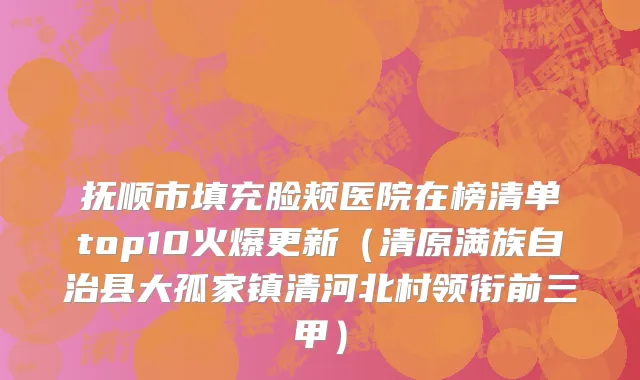 抚顺市填充脸颊医院在榜清单top10火爆更新（清原满族自治县大孤家镇清河北村领衔前三甲）