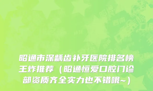 昭通市深龋齿补牙医院排名榜王炸推荐（昭通恒爱口腔门诊部资质齐全实力也不错哦~）