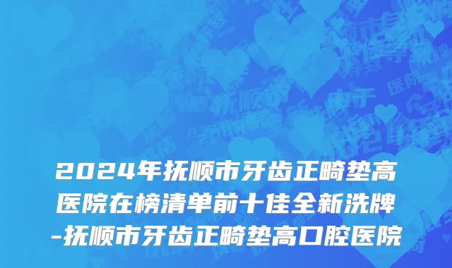 2024年抚顺市牙齿正畸垫高医院在榜清单前十佳全新洗牌-抚顺市牙齿正畸垫高口腔医院