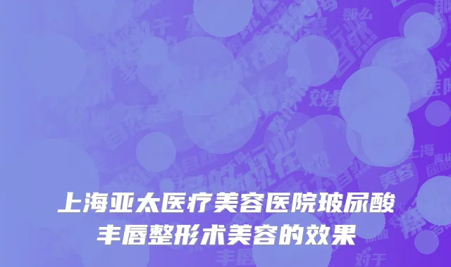 上海亚太医疗美容医院玻尿酸丰唇整形术美容的效果