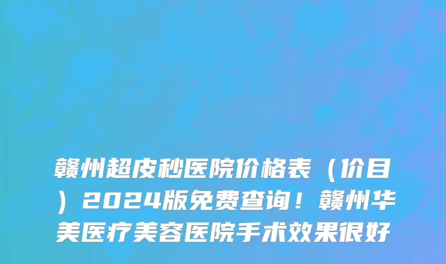 赣州超皮秒医院价格表（价目）2024版免费查询！赣州华美医疗美容医院手术效果很好