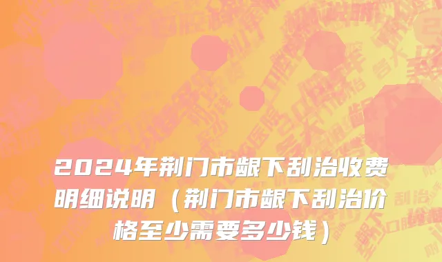 2024年荆门市龈下刮治收费明细说明（荆门市龈下刮治价格至少需要多少钱）