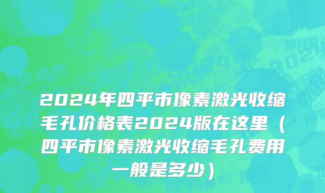 2024年四平市像素激光收缩毛孔价格表2024版在这里（四平市像素激光收缩毛孔费用一般是多少）