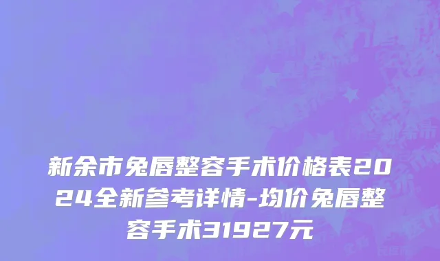 新余市兔唇整容手术价格表2024全新参考详情-均价兔唇整容手术31927元
