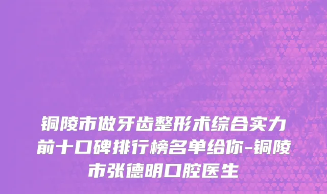铜陵市做牙齿整形术综合实力前十口碑排行榜名单给你-铜陵市张德明口腔医生