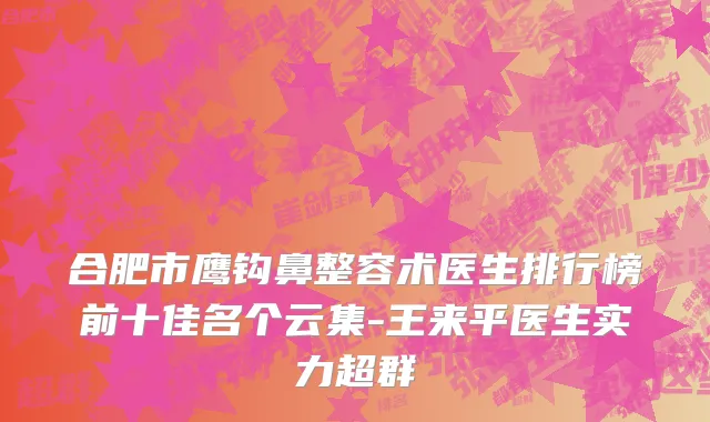 合肥市鹰钩鼻整容术医生排行榜前十佳名个云集-王来平医生实力超群