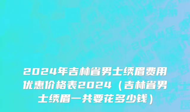 2024年吉林省男士绣眉费用优惠价格表2024（吉林省男士绣眉一共要花多少钱）