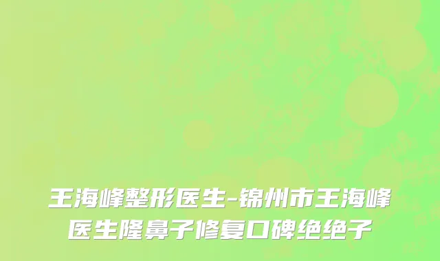 王海峰整形医生-锦州市王海峰医生隆鼻子修复口碑绝绝子