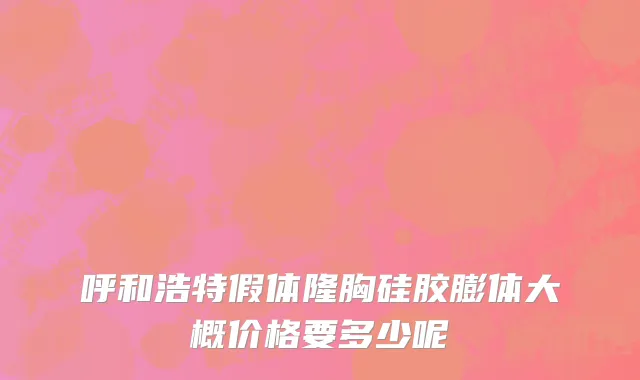 呼和浩特假体隆胸硅胶膨体大概价格要多少呢